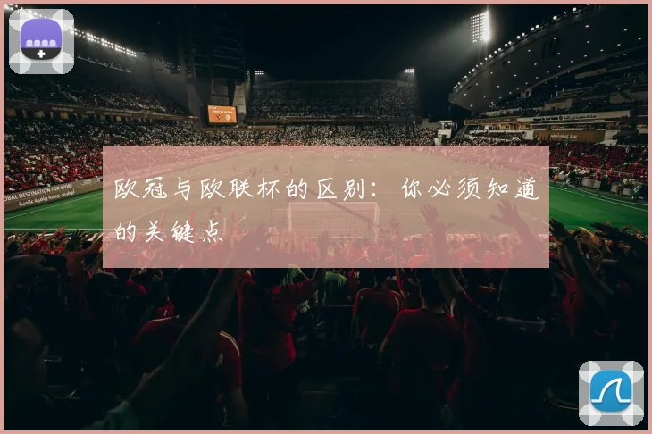 欧冠与欧联杯的区别:你必须知道的关键点