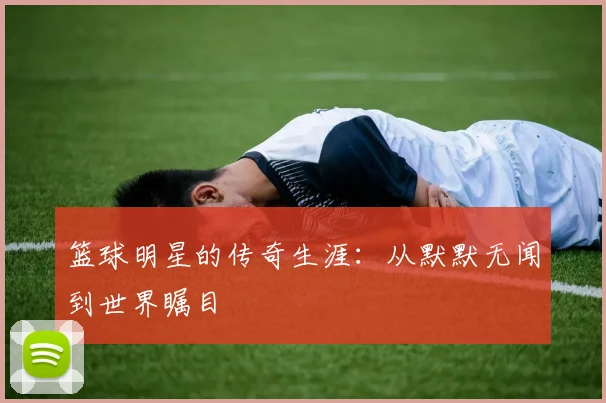 篮球明星的传奇生涯：从默默无闻到世界瞩目