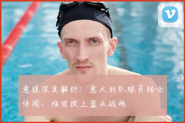 意媒深度解析：意大利队球员转会传闻，谁将披上蓝衣战袍
