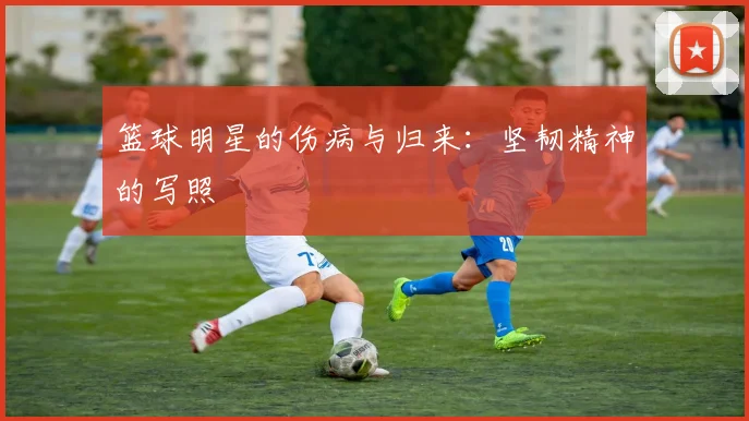 篮球明星的伤病与归来：坚韧精神的写照