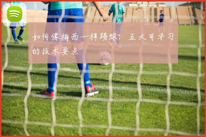 如何像梅西一样踢球:五大可学习的技术要点