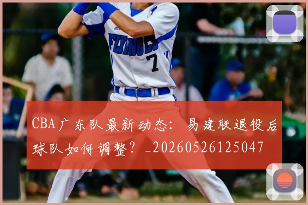 CBA广东队最新动态：易建联退役后球队如何调整？_20260526125047