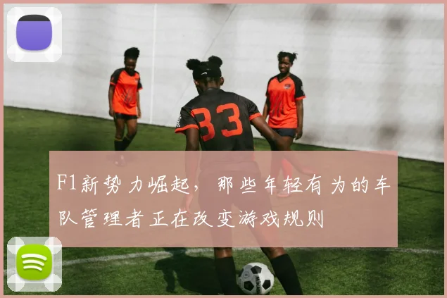 F1新势力崛起，那些年轻有为的车队管理者正在改变游戏规则