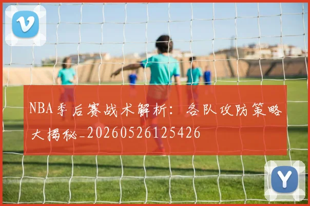 NBA季后赛战术解析：各队攻防策略大揭秘_20260526125426