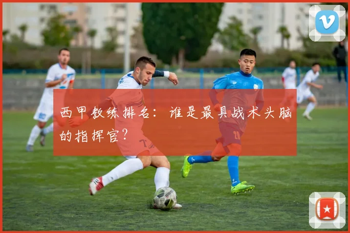 西甲教练排名：谁是最具战术头脑的指挥官？