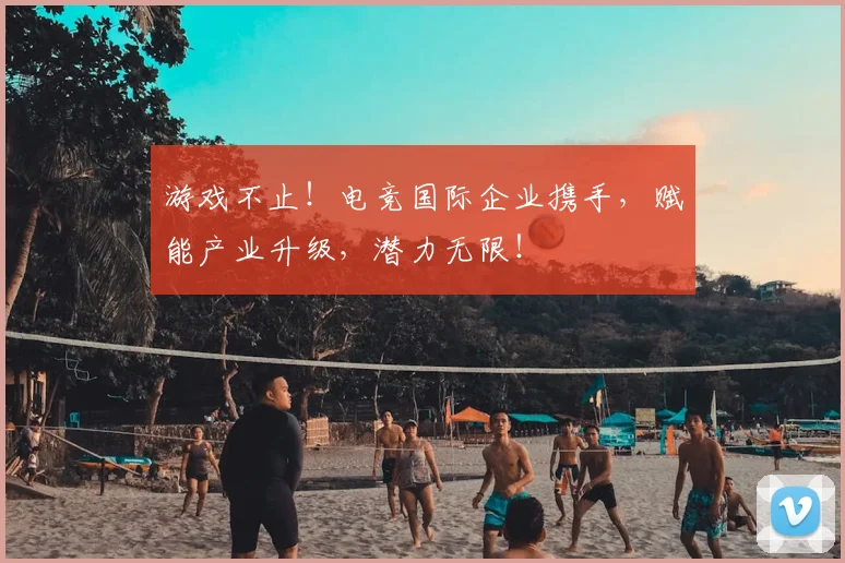 游戏不止！电竞国际企业携手，赋能产业升级，潜力无限！