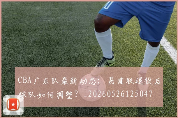 CBA广东队最新动态：易建联退役后球队如何调整？_20260526125047