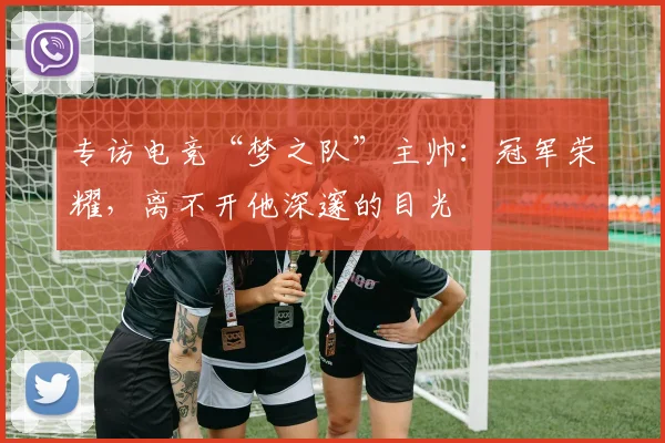 专访电竞“梦之队”主帅：冠军荣耀，离不开他深邃的目光